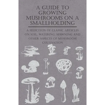 A Guide to Growing Mushrooms on a Smallholding - A Selection of Classic Articles on Soil, Watering, Spawning and Other Aspects of Mushroom Cultivation