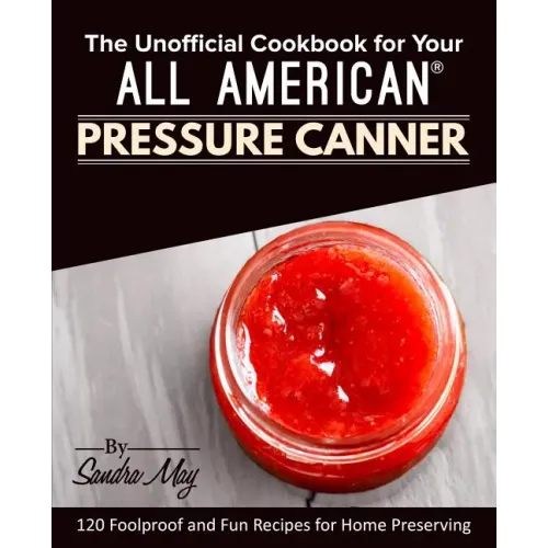 The Unofficial Cookbook for Your All American(R) Pressure Canner: 120 Foolproof and Fun Recipes for Home Preserving