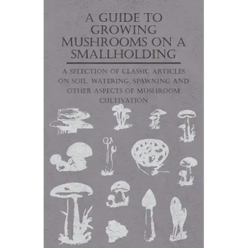 A Guide to Growing Mushrooms on a Smallholding - A Selection of Classic Articles on Soil, Watering, Spawning and Other Aspects of Mushroom Cultivation - Paperback