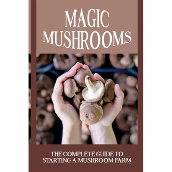 Magic Mushrooms: The Complete Guide To Starting A Mushroom Farm: Mushrooms Production And Harvesting - Paperback