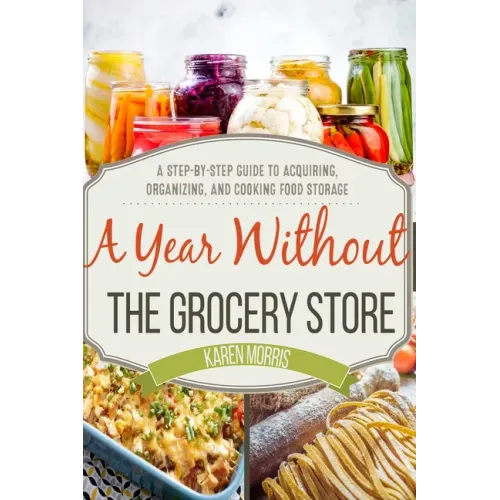 A Year Without the Grocery Store: A Step by Step Guide to Acquiring, Organizing, and Cooking Food Storage