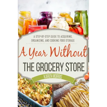 A Year Without the Grocery Store: A Step by Step Guide to Acquiring, Organizing, and Cooking Food Storage