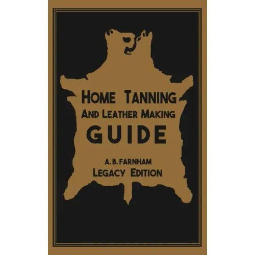 Home Tanning And Leather Making Guide (Legacy Edition): The Classic Manual For Working With And Preserving Your Own Buckskin, Hides, Skins, and Furs