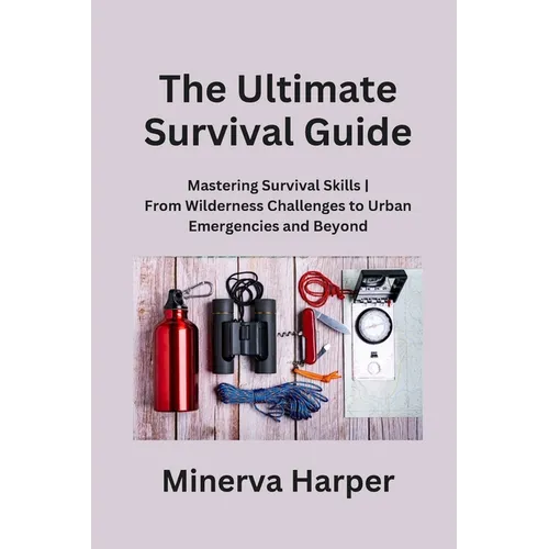 The Ultimate Survival Guide: Mastering Survival Skills From Wilderness Challenges to Urban Emergencies and Beyond